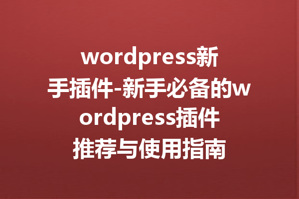 wordpress新手插件-新手必备的wordpress插件推荐与使用指南