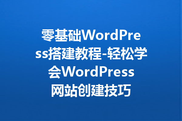 零基础WordPress搭建教程-轻松学会WordPress网站创建技巧