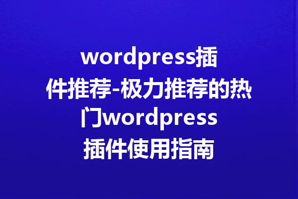 wordpress插件推荐-极力推荐的热门wordpress插件使用指南