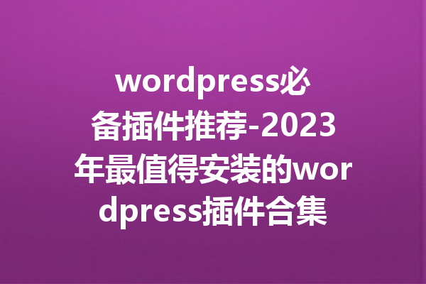 wordpress必备插件推荐-2023年最值得安装的wordpress插件合集