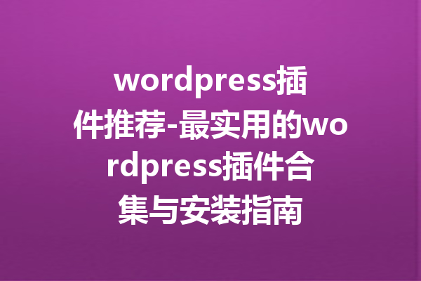 wordpress插件推荐-最实用的wordpress插件合集与安装指南