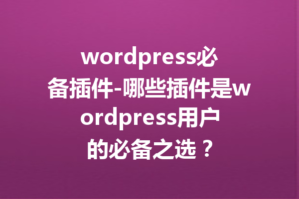 wordpress必备插件-哪些插件是wordpress用户的必备之选？