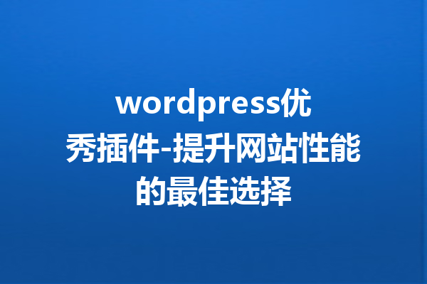 wordpress优秀插件-提升网站性能的最佳选择