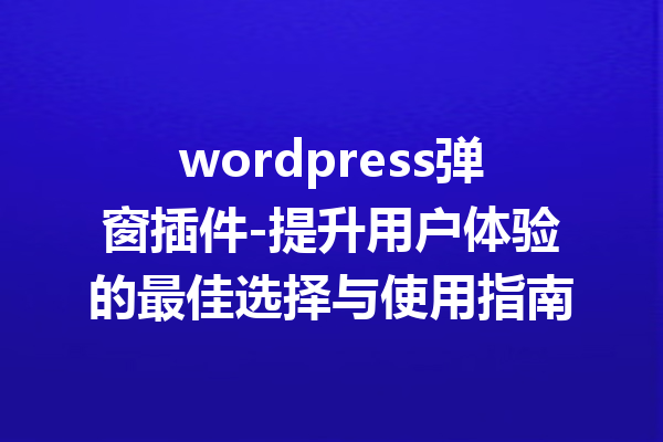 wordpress弹窗插件-提升用户体验的最佳选择与使用指南