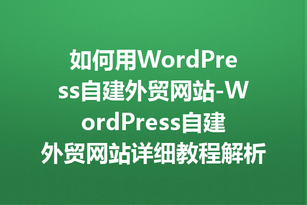 如何用WordPress自建外贸网站-WordPress自建外贸网站详细教程解析