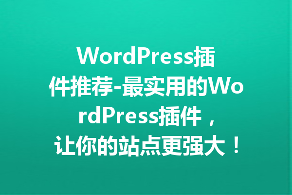 WordPress插件推荐-最实用的WordPress插件，让你的站点更强大！