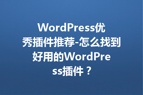 WordPress优秀插件推荐-怎么找到好用的WordPress插件？