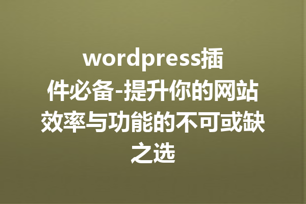 wordpress插件必备-提升你的网站效率与功能的不可或缺之选