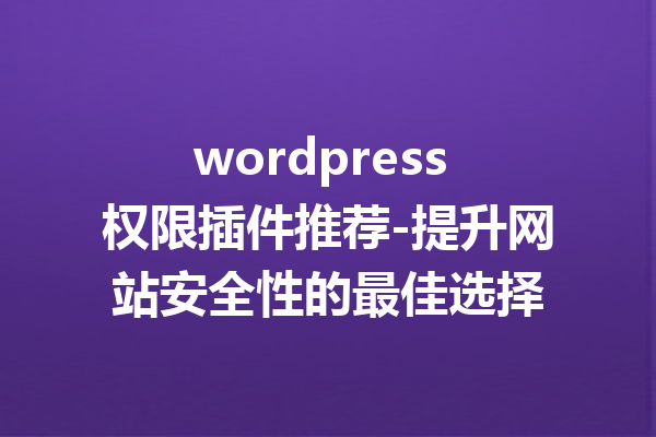 wordpress 权限插件推荐-提升网站安全性的最佳选择