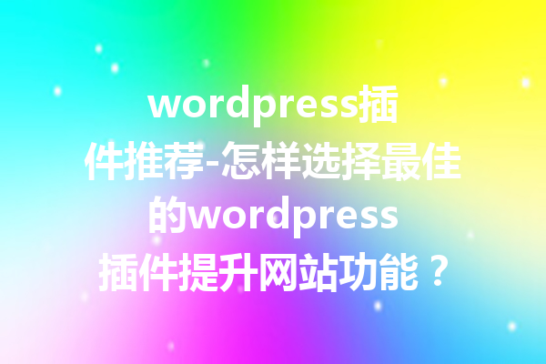 wordpress插件推荐-怎样选择最佳的wordpress插件提升网站功能？