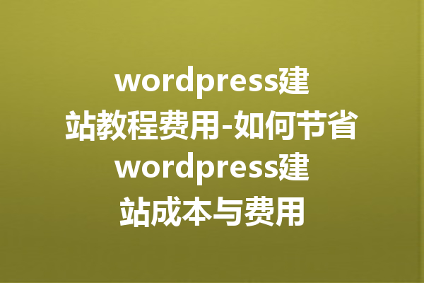 wordpress建站教程费用-如何节省wordpress建站成本与费用