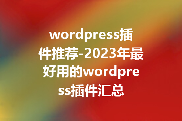 wordpress插件推荐-2023年最好用的wordpress插件汇总