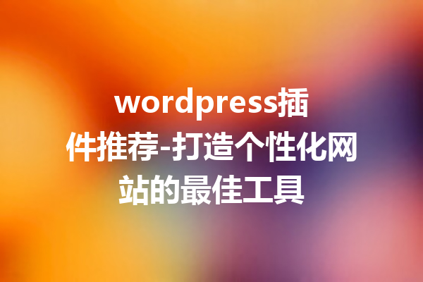 wordpress插件推荐-打造个性化网站的最佳工具