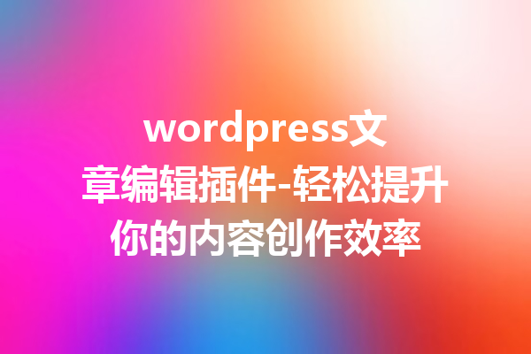 wordpress文章编辑插件-轻松提升你的内容创作效率