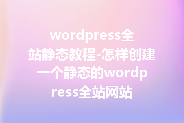 wordpress全站静态教程-怎样创建一个静态的wordpress全站网站