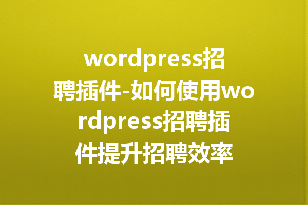 wordpress招聘插件-如何使用wordpress招聘插件提升招聘效率