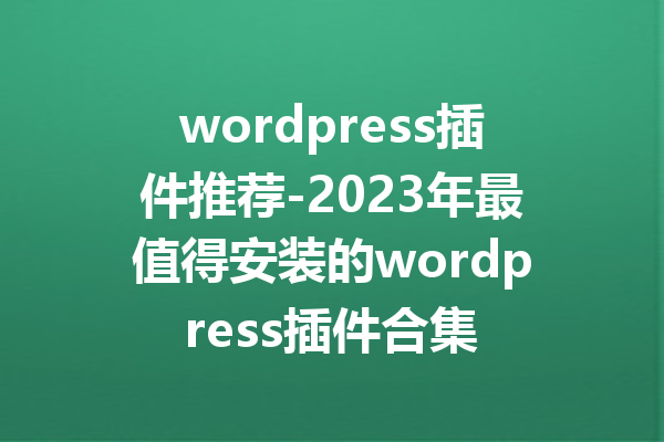 wordpress插件推荐-2023年最值得安装的wordpress插件合集