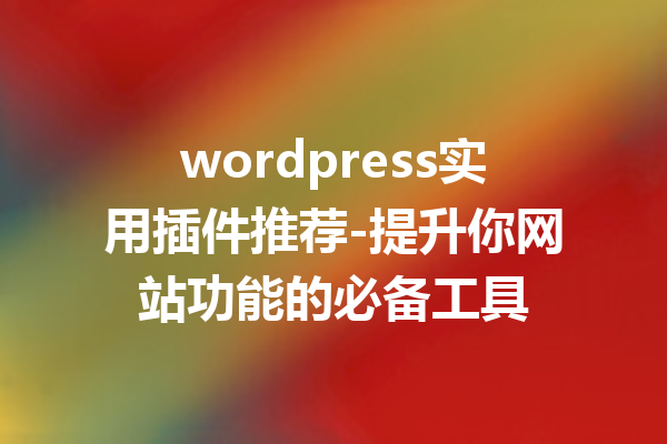 wordpress实用插件推荐-提升你网站功能的必备工具