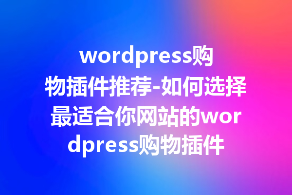 wordpress购物插件推荐-如何选择最适合你网站的wordpress购物插件