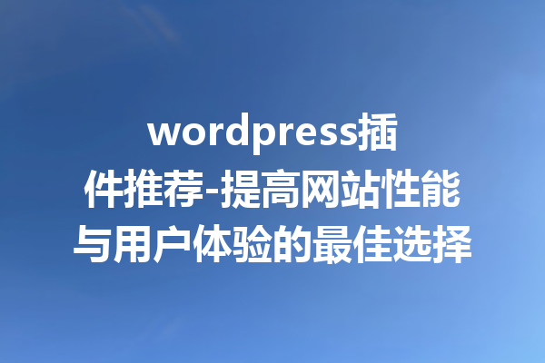 wordpress插件推荐-提高网站性能与用户体验的最佳选择