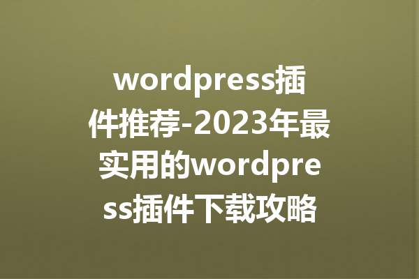 wordpress插件推荐-2023年最实用的wordpress插件下载攻略