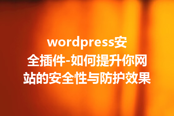 wordpress安全插件-如何提升你网站的安全性与防护效果