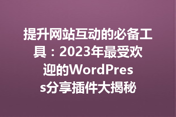 提升网站互动的必备工具：2023年最受欢迎的WordPress分享插件大揭秘