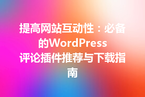 提高网站互动性：必备的WordPress评论插件推荐与下载指南