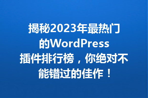 揭秘2023年最热门的WordPress插件排行榜，你绝对不能错过的佳作！