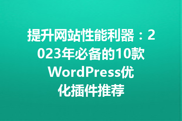 提升网站性能利器：2023年必备的10款WordPress优化插件推荐