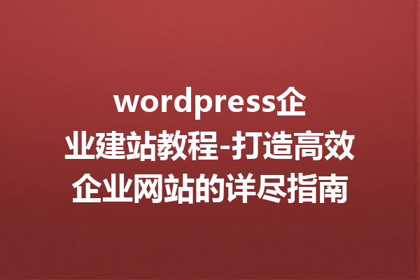 wordpress企业建站教程-打造高效企业网站的详尽指南