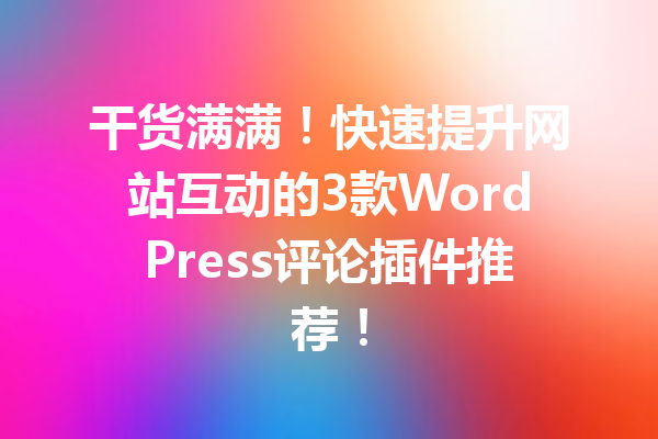 干货满满！快速提升网站互动的3款WordPress评论插件推荐！