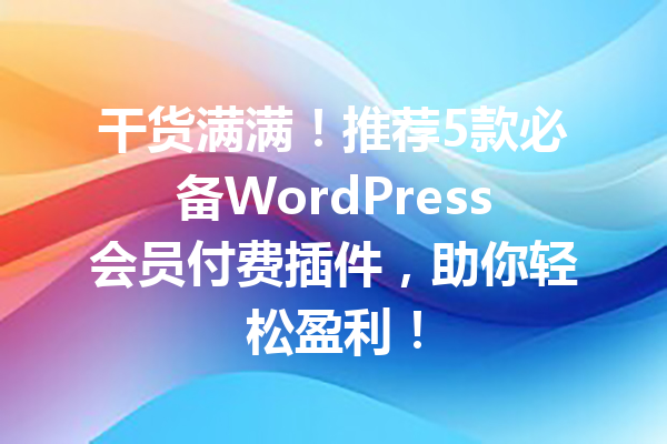 干货满满！推荐5款必备WordPress会员付费插件，助你轻松盈利！