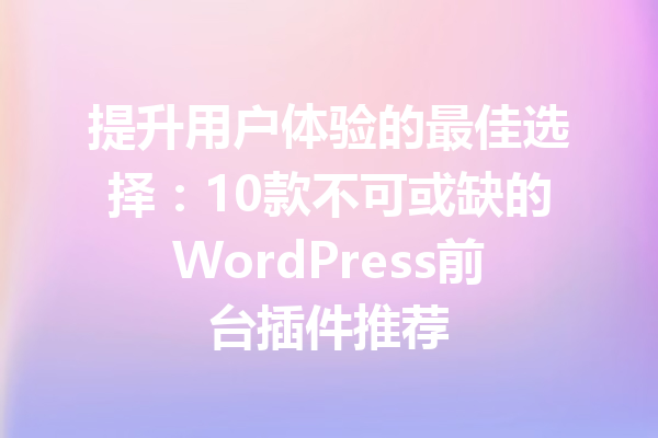 提升用户体验的最佳选择：10款不可或缺的WordPress前台插件推荐