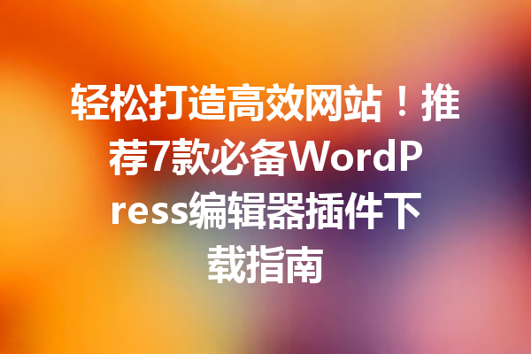 轻松打造高效网站！推荐7款必备WordPress编辑器插件下载指南