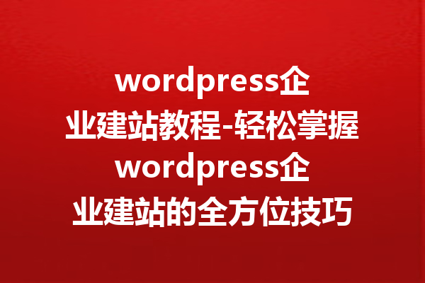 wordpress企业建站教程-轻松掌握wordpress企业建站的全方位技巧