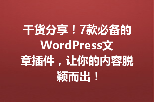 干货分享！7款必备的WordPress文章插件，让你的内容脱颖而出！