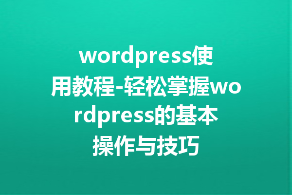 wordpress使用教程-轻松掌握wordpress的基本操作与技巧