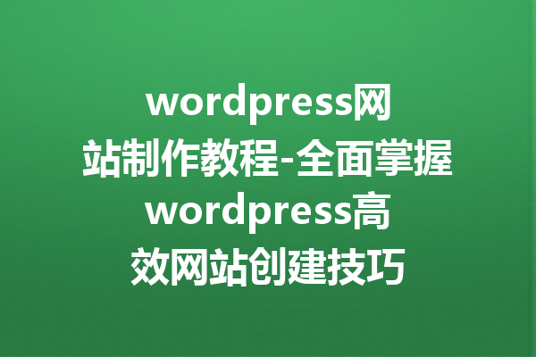 wordpress网站制作教程-全面掌握wordpress高效网站创建技巧