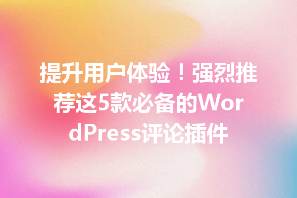 提升用户体验！强烈推荐这5款必备的WordPress评论插件