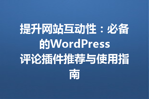 提升网站互动性：必备的WordPress评论插件推荐与使用指南