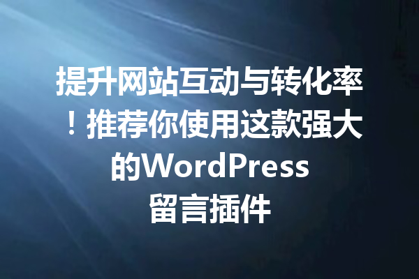 提升网站互动与转化率！推荐你使用这款强大的WordPress留言插件