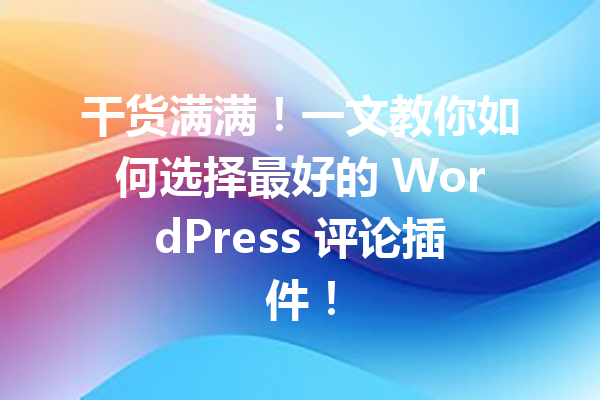 干货满满！一文教你如何选择最好的 WordPress 评论插件！