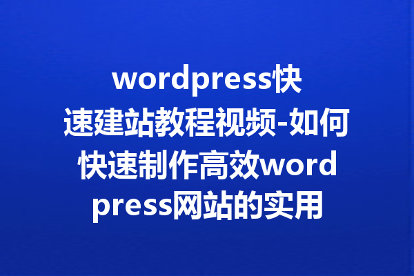 wordpress快速建站教程视频-如何快速制作高效wordpress网站的实用指南