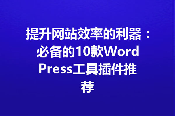 提升网站效率的利器：必备的10款WordPress工具插件推荐