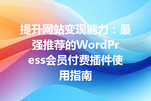 提升网站变现能力：最强推荐的WordPress会员付费插件使用指南