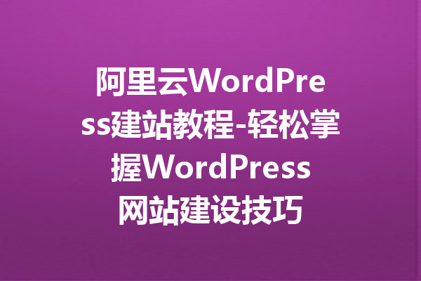 阿里云WordPress建站教程-轻松掌握WordPress网站建设技巧