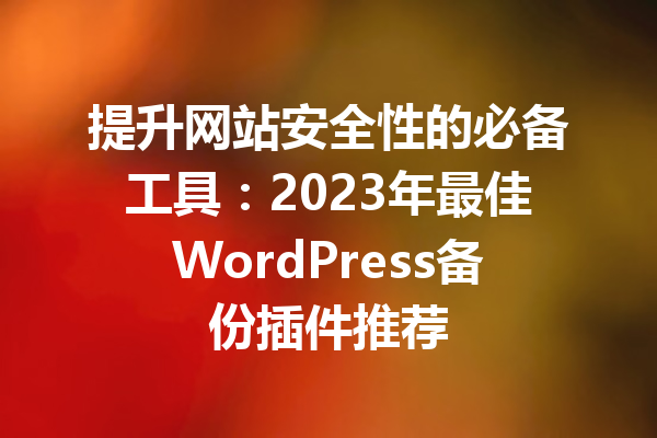 提升网站安全性的必备工具：2023年最佳WordPress备份插件推荐