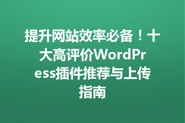 提升网站效率必备！十大高评价WordPress插件推荐与上传指南