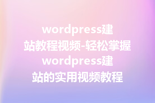 wordpress建站教程视频-轻松掌握wordpress建站的实用视频教程